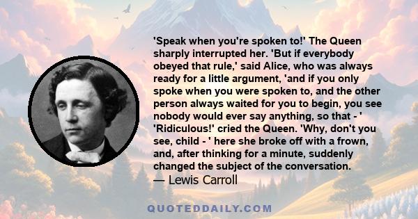 'Speak when you're spoken to!' The Queen sharply interrupted her. 'But if everybody obeyed that rule,' said Alice, who was always ready for a little argument, 'and if you only spoke when you were spoken to, and the