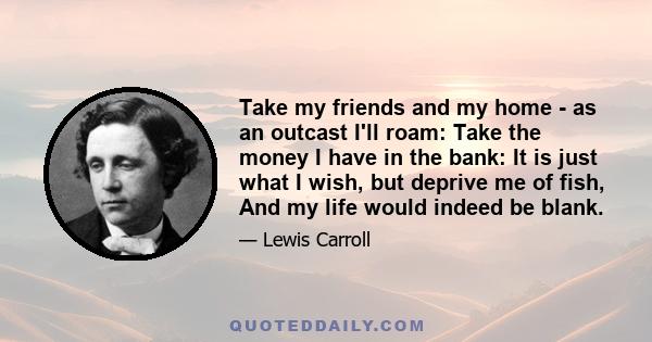 Take my friends and my home - as an outcast I'll roam: Take the money I have in the bank: It is just what I wish, but deprive me of fish, And my life would indeed be blank.