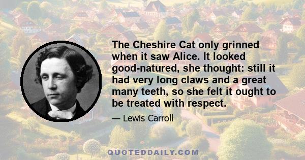 The Cheshire Cat only grinned when it saw Alice. It looked good-natured, she thought: still it had very long claws and a great many teeth, so she felt it ought to be treated with respect.