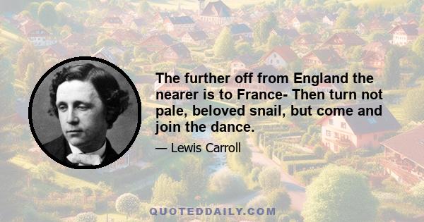 The further off from England the nearer is to France- Then turn not pale, beloved snail, but come and join the dance.