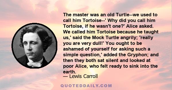 The master was an old Turtle--we used to call him Tortoise--' Why did you call him Tortoise, if he wasn't one?' Alice asked. We called him Tortoise because he taught us,' said the Mock Turtle angrily; 'really you are