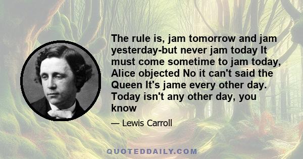 The rule is, jam tomorrow and jam yesterday-but never jam today It must come sometime to jam today, Alice objected No it can't said the Queen It's jame every other day. Today isn't any other day, you know