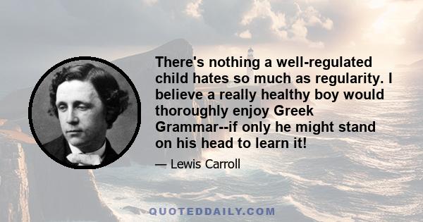 There's nothing a well-regulated child hates so much as regularity. I believe a really healthy boy would thoroughly enjoy Greek Grammar--if only he might stand on his head to learn it!