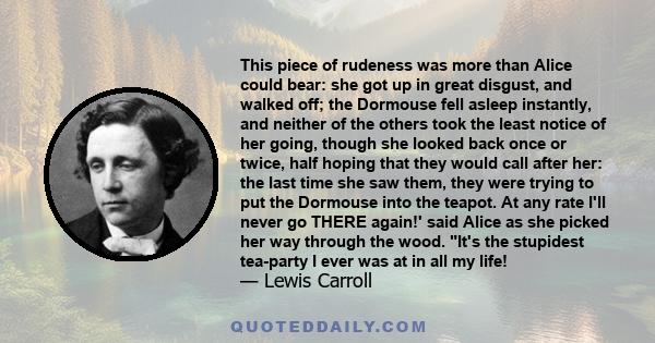 This piece of rudeness was more than Alice could bear: she got up in great disgust, and walked off; the Dormouse fell asleep instantly, and neither of the others took the least notice of her going, though she looked