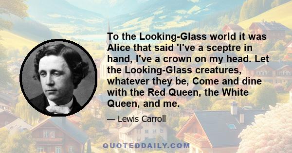 To the Looking-Glass world it was Alice that said 'I've a sceptre in hand, I've a crown on my head. Let the Looking-Glass creatures, whatever they be, Come and dine with the Red Queen, the White Queen, and me.