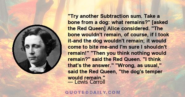 Try another Subtraction sum. Take a bone from a dog: what remains? [asked the Red Queen] Alice considered. The bone wouldn't remain, of course, if I took it-and the dog wouldn't remain; it would come to bite me-and I'm