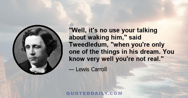 Well, it's no use your talking about waking him, said Tweedledum, when you're only one of the things in his dream. You know very well you're not real.