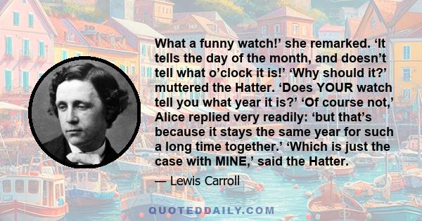 What a funny watch!’ she remarked. ‘It tells the day of the month, and doesn’t tell what o’clock it is!’ ‘Why should it?’ muttered the Hatter. ‘Does YOUR watch tell you what year it is?’ ‘Of course not,’ Alice replied