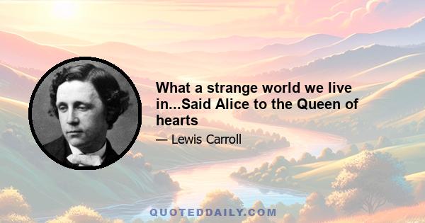 What a strange world we live in...Said Alice to the Queen of hearts