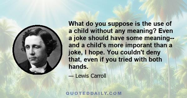 What do you suppose is the use of a child without any meaning? Even a joke should have some meaning-- and a child's more imporant than a joke, I hope. You couldn't deny that, even if you tried with both hands.