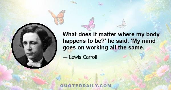 What does it matter where my body happens to be?' he said. 'My mind goes on working all the same.