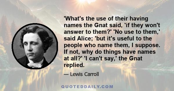 'What's the use of their having names the Gnat said, 'if they won't answer to them?' 'No use to them,' said Alice; 'but it's useful to the people who name them, I suppose. If not, why do things have names at all?' 'I