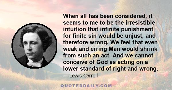 When all has been considered, it seems to me to be the irresistible intuition that infinite punishment for finite sin would be unjust, and therefore wrong. We feel that even weak and erring Man would shrink from such an 