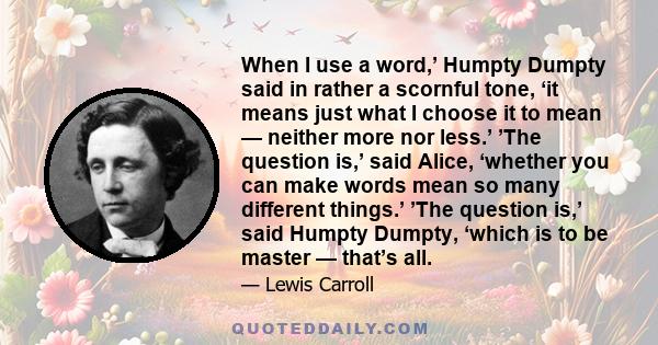 When I use a word,’ Humpty Dumpty said in rather a scornful tone, ‘it means just what I choose it to mean — neither more nor less.’ ’The question is,’ said Alice, ‘whether you can make words mean so many different