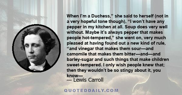 When I’m a Duchess,” she said to herself (not in a very hopeful tone though), “I won’t have any pepper in my kitchen at all. Soup does very well without. Maybe it’s always pepper that makes people hot-tempered,” she