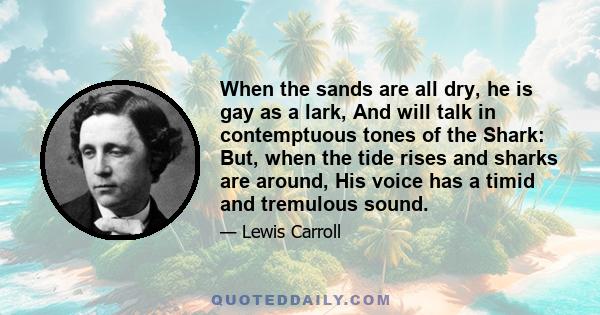 When the sands are all dry, he is gay as a lark, And will talk in contemptuous tones of the Shark: But, when the tide rises and sharks are around, His voice has a timid and tremulous sound.