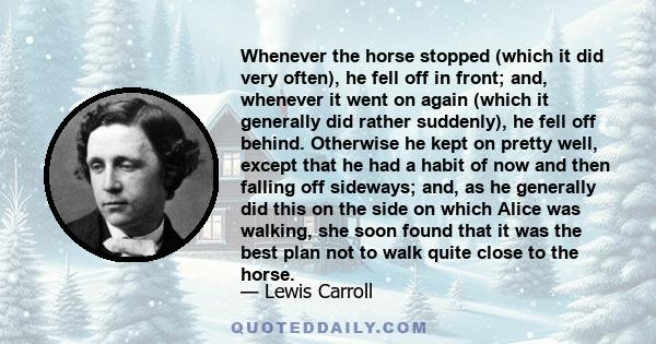 Whenever the horse stopped (which it did very often), he fell off in front; and, whenever it went on again (which it generally did rather suddenly), he fell off behind. Otherwise he kept on pretty well, except that he