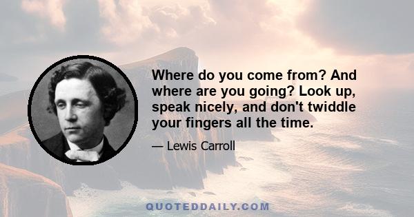 Where do you come from? And where are you going? Look up, speak nicely, and don't twiddle your fingers all the time.