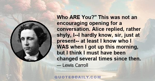 Who ARE You? This was not an encouraging opening for a conversation. Alice replied, rather shyly, I--I hardly know, sir, just at present-- at least I know who I WAS when I got up this morning, but I think I must have