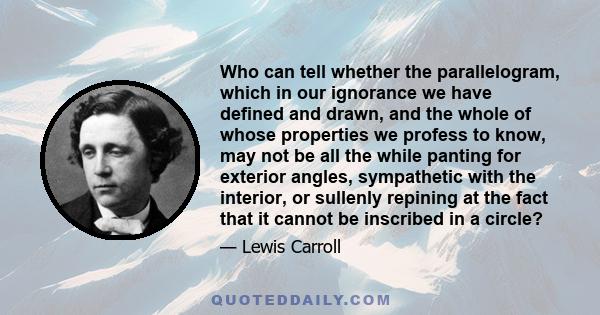 Who can tell whether the parallelogram, which in our ignorance we have defined and drawn, and the whole of whose properties we profess to know, may not be all the while panting for exterior angles, sympathetic with the