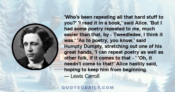 'Who's been repeating all that hard stuff to you?' 'I read it in a book,' said Alice. 'But I had some poetry repeated to me, much easier than that, by - Tweedledee, I think it was.' 'As to poetry, you know,' said Humpty 