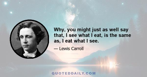 Why, you might just as well say that, I see what I eat, is the same as, I eat what I see.