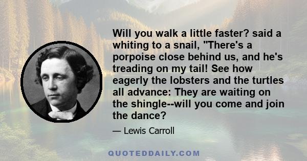 Will you walk a little faster? said a whiting to a snail, There's a porpoise close behind us, and he's treading on my tail! See how eagerly the lobsters and the turtles all advance: They are waiting on the shingle--will 