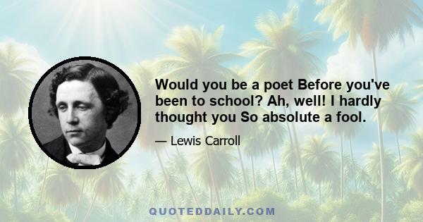 Would you be a poet Before you've been to school? Ah, well! I hardly thought you So absolute a fool.