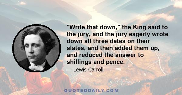 Write that down, the King said to the jury, and the jury eagerly wrote down all three dates on their slates, and then added them up, and reduced the answer to shillings and pence.