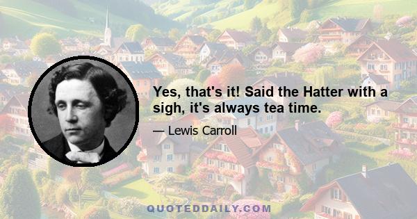 Yes, that's it! Said the Hatter with a sigh, it's always tea time.