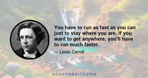 You have to run as fast as you can just to stay where you are. If you want to get anywhere, you'll have to run much faster.