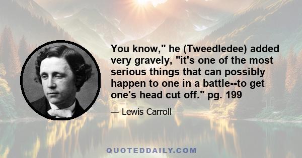 You know, he (Tweedledee) added very gravely, it's one of the most serious things that can possibly happen to one in a battle--to get one's head cut off. pg. 199