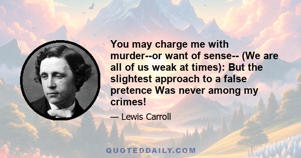 You may charge me with murder--or want of sense-- (We are all of us weak at times): But the slightest approach to a false pretence Was never among my crimes!