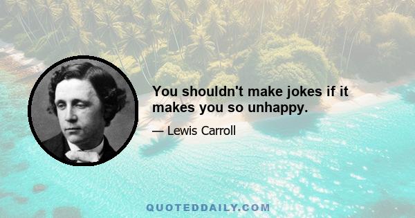 You shouldn't make jokes if it makes you so unhappy.