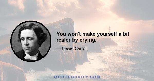 You won't make yourself a bit realer by crying.