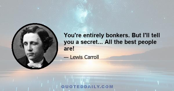 You're entirely bonkers. But I'll tell you a secret... All the best people are!