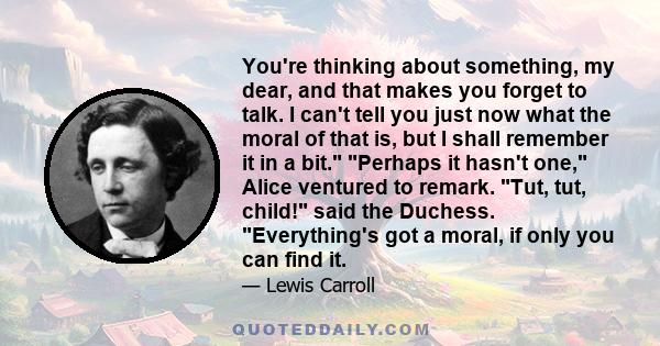 You're thinking about something, my dear, and that makes you forget to talk. I can't tell you just now what the moral of that is, but I shall remember it in a bit. Perhaps it hasn't one, Alice ventured to remark. Tut,