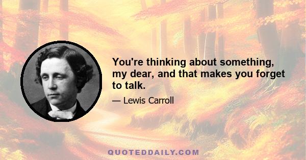 You're thinking about something, my dear, and that makes you forget to talk.