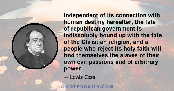 Independent of its connection with human destiny hereafter, the fate of republican government is indissolubly bound up with the fate of the Christian religion, and a people who reject its holy faith will find themselves 