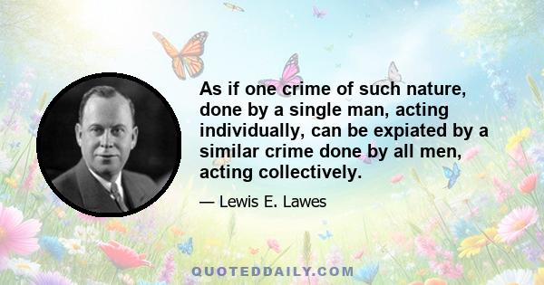 As if one crime of such nature, done by a single man, acting individually, can be expiated by a similar crime done by all men, acting collectively.