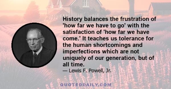 History balances the frustration of 'how far we have to go' with the satisfaction of 'how far we have come.' It teaches us tolerance for the human shortcomings and imperfections which are not uniquely of our generation, 