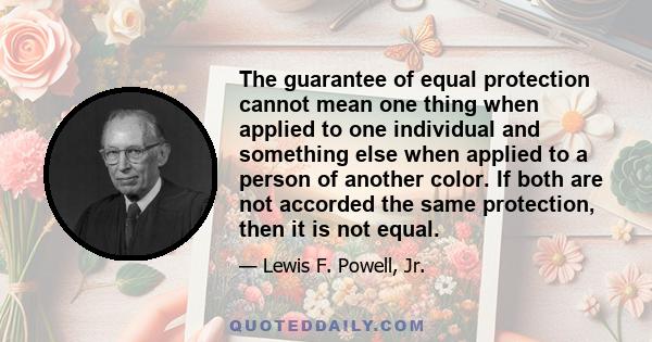 The guarantee of equal protection cannot mean one thing when applied to one individual and something else when applied to a person of another color. If both are not accorded the same protection, then it is not equal.