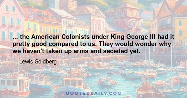 ... the American Colonists under King George III had it pretty good compared to us. They would wonder why we haven't taken up arms and seceded yet.