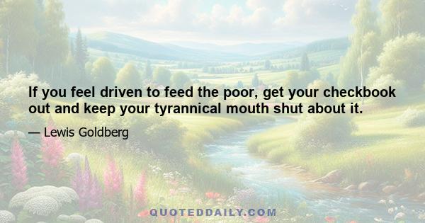 If you feel driven to feed the poor, get your checkbook out and keep your tyrannical mouth shut about it.