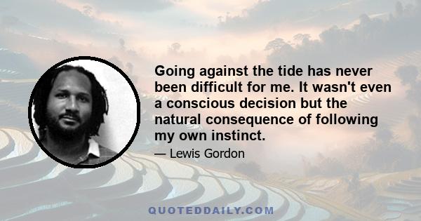 Going against the tide has never been difficult for me. It wasn't even a conscious decision but the natural consequence of following my own instinct.