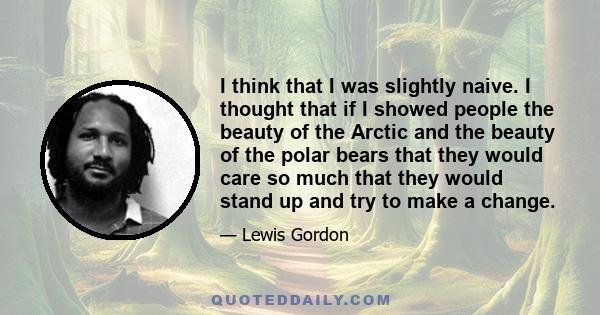 I think that I was slightly naive. I thought that if I showed people the beauty of the Arctic and the beauty of the polar bears that they would care so much that they would stand up and try to make a change.