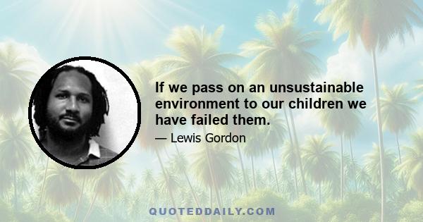 If we pass on an unsustainable environment to our children we have failed them.