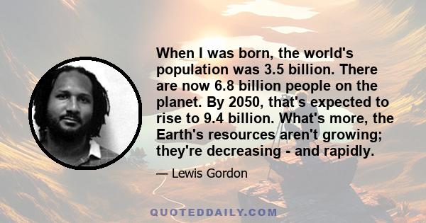 When I was born, the world's population was 3.5 billion. There are now 6.8 billion people on the planet. By 2050, that's expected to rise to 9.4 billion. What's more, the Earth's resources aren't growing; they're