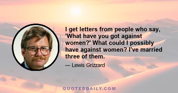 I get letters from people who say, 'What have you got against women?' What could I possibly have against women? I've married three of them.