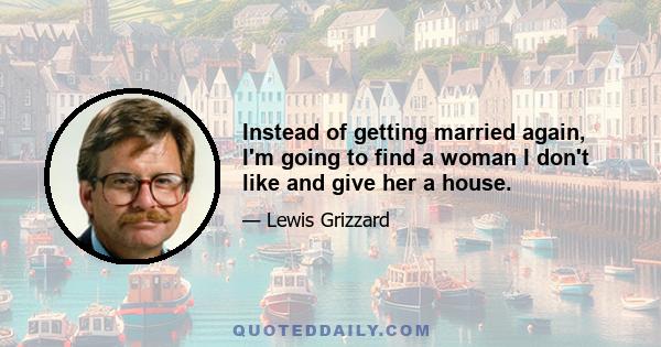 Instead of getting married again, I'm going to find a woman I don't like and give her a house.